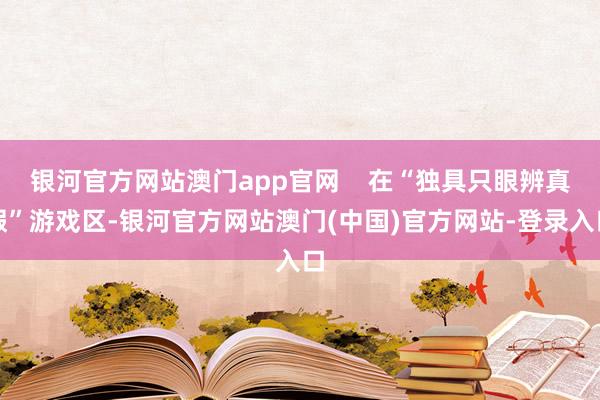银河官方网站澳门app官网    在“独具只眼辨真假”游戏区-银河官方网站澳门(中国)官方网站-登录入口
