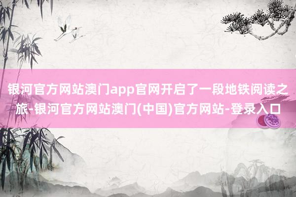银河官方网站澳门app官网开启了一段地铁阅读之旅-银河官方网站澳门(中国)官方网站-登录入口