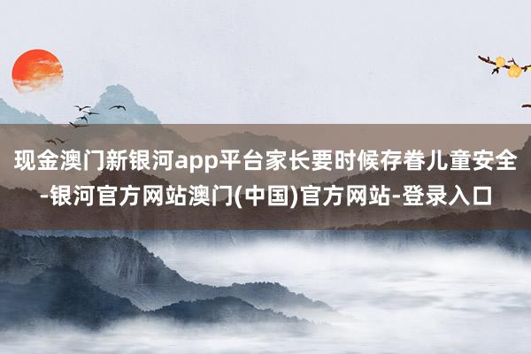 现金澳门新银河app平台家长要时候存眷儿童安全-银河官方网站澳门(中国)官方网站-登录入口
