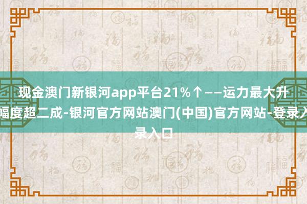 现金澳门新银河app平台　　21%↑——运力最大升迁幅度超二成-银河官方网站澳门(中国)官方网站-登录入口