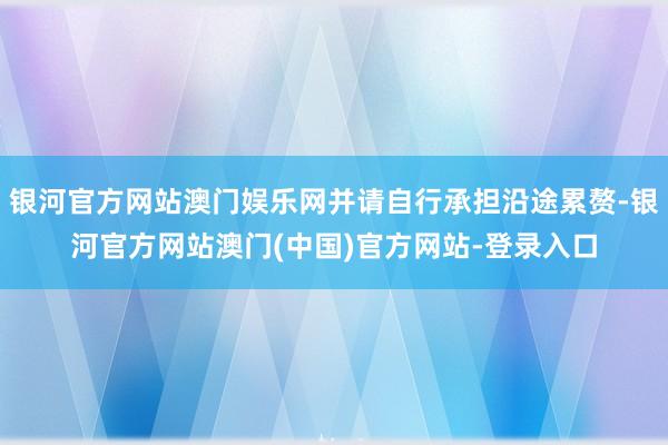 银河官方网站澳门娱乐网并请自行承担沿途累赘-银河官方网站澳门(中国)官方网站-登录入口