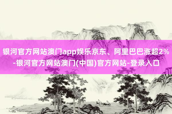 银河官方网站澳门app娱乐京东、阿里巴巴涨超2%-银河官方网站澳门(中国)官方网站-登录入口