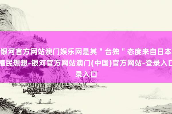 银河官方网站澳门娱乐网是其＂台独＂态度来自日本殖民想想-银河官方网站澳门(中国)官方网站-登录入口