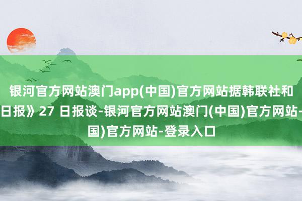 银河官方网站澳门app(中国)官方网站据韩联社和《韩民族日报》27 日报谈-银河官方网站澳门(中国)官方网站-登录入口
