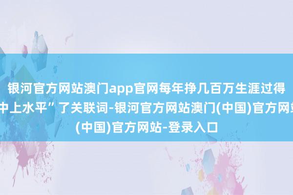 银河官方网站澳门app官网每年挣几百万生涯过得那叫一个“中上水平”了关联词-银河官方网站澳门(中国)官方网站-登录入口