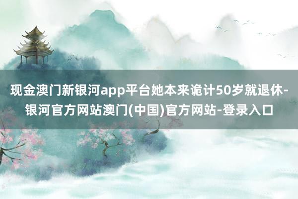 现金澳门新银河app平台她本来诡计50岁就退休-银河官方网站澳门(中国)官方网站-登录入口