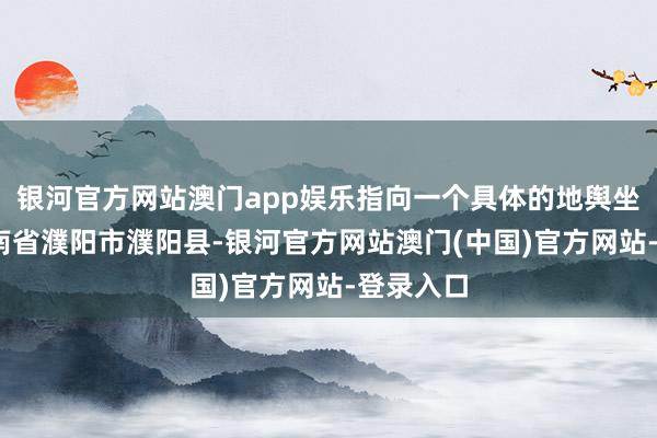 银河官方网站澳门app娱乐指向一个具体的地舆坐标——河南省濮阳市濮阳县-银河官方网站澳门(中国)官方网站-登录入口