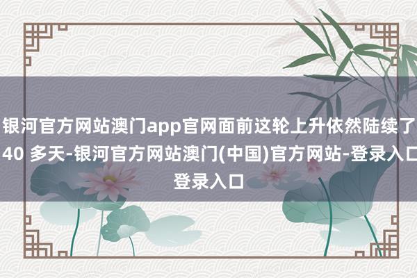银河官方网站澳门app官网面前这轮上升依然陆续了 40 多天-银河官方网站澳门(中国)官方网站-登录入口