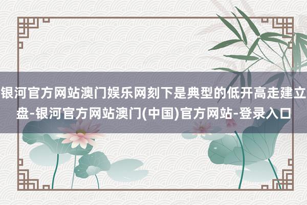 银河官方网站澳门娱乐网刻下是典型的低开高走建立盘-银河官方网站澳门(中国)官方网站-登录入口