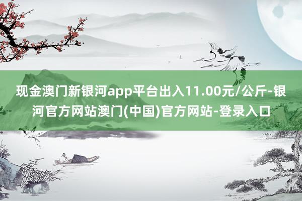 现金澳门新银河app平台出入11.00元/公斤-银河官方网站澳门(中国)官方网站-登录入口