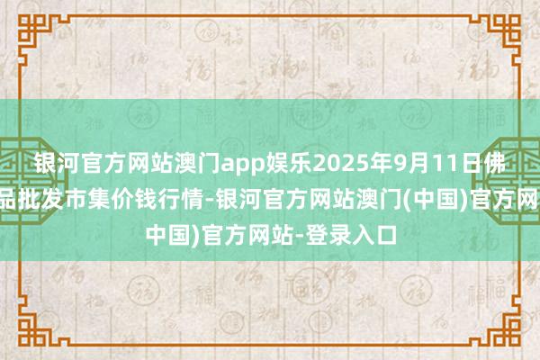 银河官方网站澳门app娱乐2025年9月11日佛山中南农居品批发市集价钱行情-银河官方网站澳门(中国)官方网站-登录入口