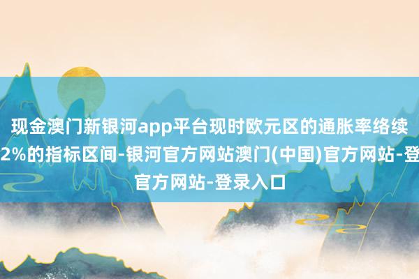 现金澳门新银河app平台现时欧元区的通胀率络续保握在2%的指标区间-银河官方网站澳门(中国)官方网站-登录入口