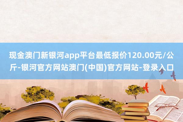 现金澳门新银河app平台最低报价120.00元/公斤-银河官方网站澳门(中国)官方网站-登录入口