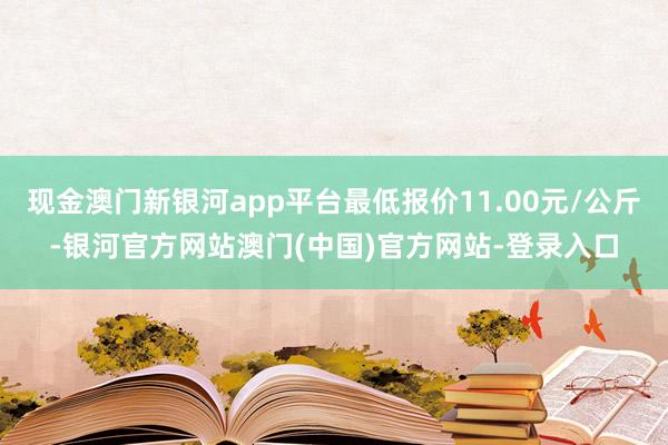 现金澳门新银河app平台最低报价11.00元/公斤-银河官方网站澳门(中国)官方网站-登录入口