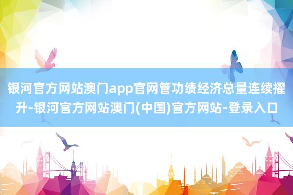 银河官方网站澳门app官网管功绩经济总量连续擢升-银河官方网站澳门(中国)官方网站-登录入口