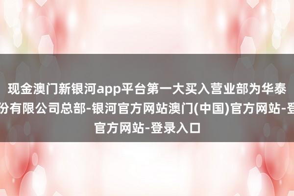 现金澳门新银河app平台第一大买入营业部为华泰证券股份有限公司总部-银河官方网站澳门(中国)官方网站-登录入口
