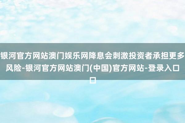 银河官方网站澳门娱乐网降息会刺激投资者承担更多风险-银河官方网站澳门(中国)官方网站-登录入口