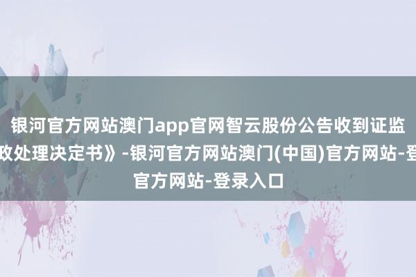 银河官方网站澳门app官网智云股份公告收到证监会《行政处理决定书》-银河官方网站澳门(中国)官方网站-登录入口