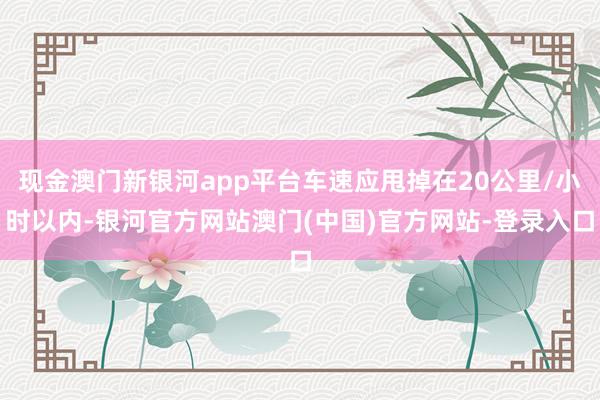 现金澳门新银河app平台车速应甩掉在20公里/小时以内-银河官方网站澳门(中国)官方网站-登录入口