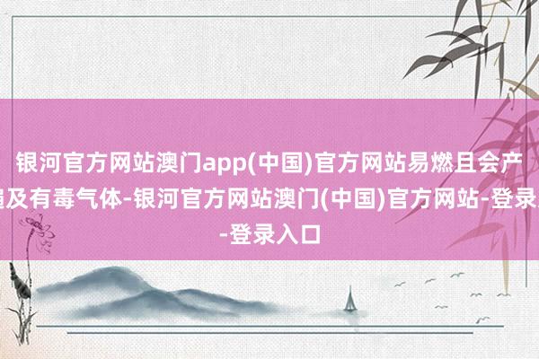 银河官方网站澳门app(中国)官方网站易燃且会产生遍及有毒气体-银河官方网站澳门(中国)官方网站-登录入口