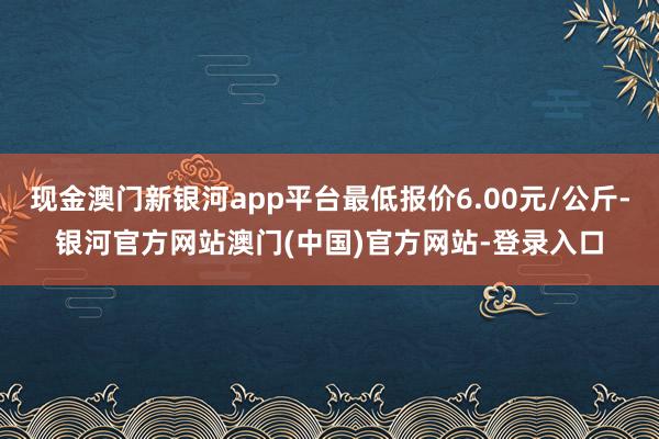 现金澳门新银河app平台最低报价6.00元/公斤-银河官方网站澳门(中国)官方网站-登录入口