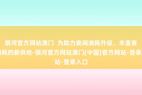 银河官方网站澳门  为助力夜间消耗升级、丰富夜间消耗的新供给-银河官方网站澳门(中国)官方网站-登录入口
