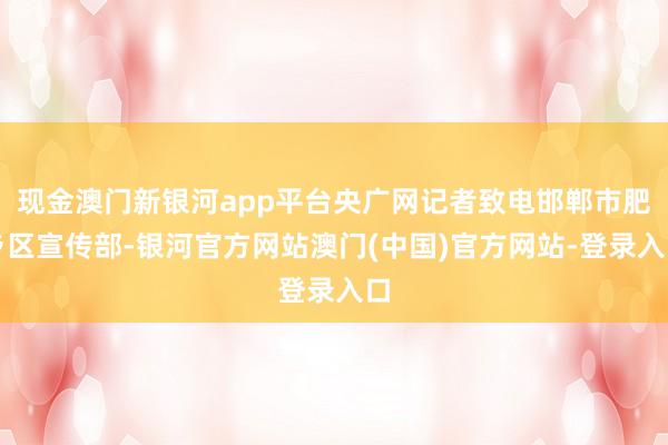 现金澳门新银河app平台央广网记者致电邯郸市肥乡区宣传部-银河官方网站澳门(中国)官方网站-登录入口