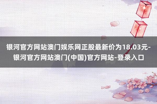 银河官方网站澳门娱乐网正股最新价为18.03元-银河官方网站澳门(中国)官方网站-登录入口