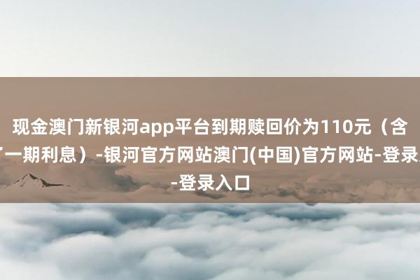 现金澳门新银河app平台到期赎回价为110元(含临了一期利息)-银河官方网站澳门(中国)官方网站-登录入口