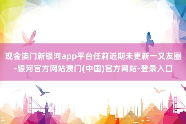 现金澳门新银河app平台任莉近期未更新一又友圈-银河官方网站澳门(中国)官方网站-登录入口