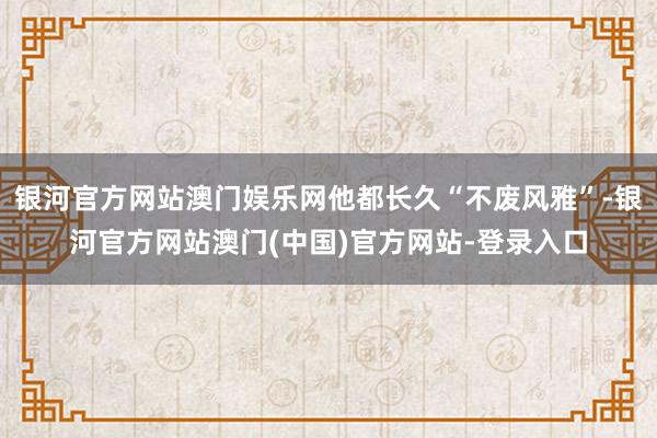 银河官方网站澳门娱乐网他都长久“不废风雅”-银河官方网站澳门(中国)官方网站-登录入口
