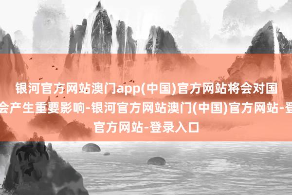 银河官方网站澳门app(中国)官方网站将会对国度和社会产生重要影响-银河官方网站澳门(中国)官方网站-登录入口