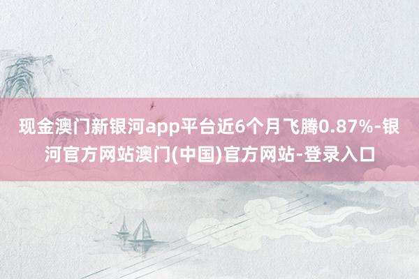 现金澳门新银河app平台近6个月飞腾0.87%-银河官方网站澳门(中国)官方网站-登录入口