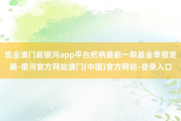 现金澳门新银河app平台把柄最新一期基金季报泄漏-银河官方网站澳门(中国)官方网站-登录入口