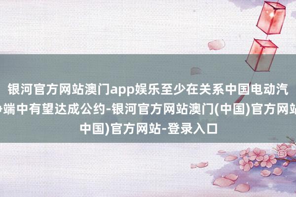 银河官方网站澳门app娱乐至少在关系中国电动汽车的关税争端中有望达成公约-银河官方网站澳门(中国)官方网站-登录入口