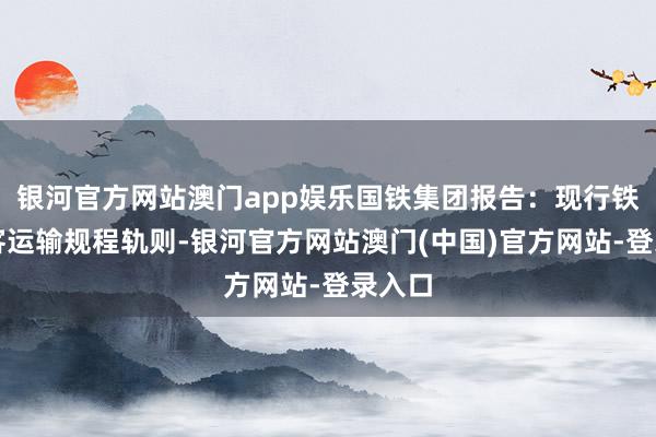 银河官方网站澳门app娱乐国铁集团报告:现行铁路游客运输规程轨则-银河官方网站澳门(中国)官方网站-登录入口