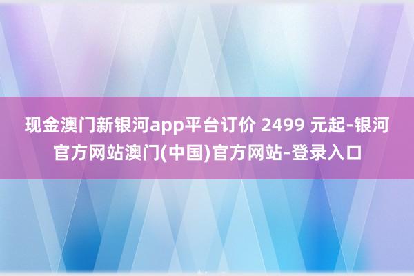 现金澳门新银河app平台订价 2499 元起-银河官方网站澳门(中国)官方网站-登录入口