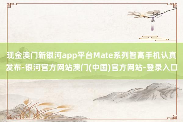 现金澳门新银河app平台Mate系列智高手机认真发布-银河官方网站澳门(中国)官方网站-登录入口
