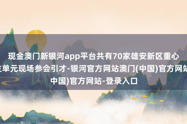 现金澳门新银河app平台共有70家雄安新区重心用东说念主单元现场参会引才-银河官方网站澳门(中国)官方网站-登录入口