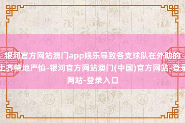 银河官方网站澳门app娱乐导致各支球队在外助的挑选上齐特地严慎-银河官方网站澳门(中国)官方网站-登录入口