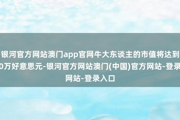 银河官方网站澳门app官网牛大东谈主的市值将达到7700万好意思元-银河官方网站澳门(中国)官方网站-登录入口