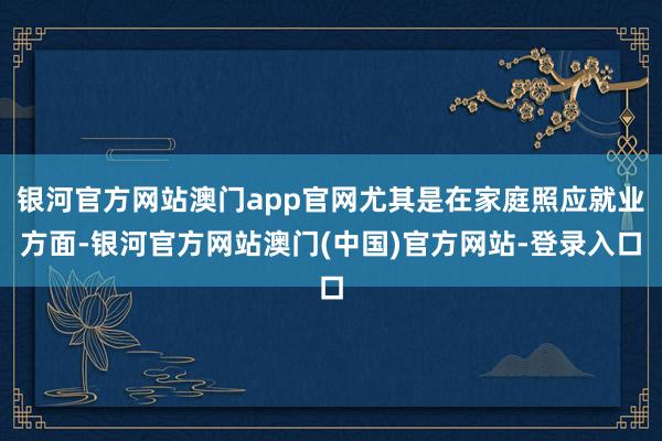 银河官方网站澳门app官网尤其是在家庭照应就业方面-银河官方网站澳门(中国)官方网站-登录入口