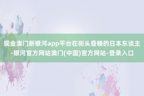 现金澳门新银河app平台在街头昏睡的日本东谈主-银河官方网站澳门(中国)官方网站-登录入口