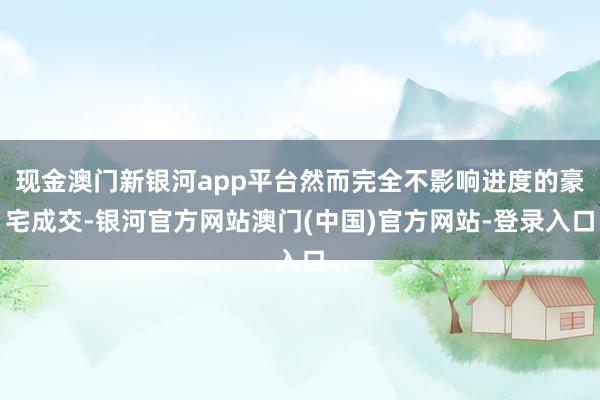 现金澳门新银河app平台然而完全不影响进度的豪宅成交-银河官方网站澳门(中国)官方网站-登录入口