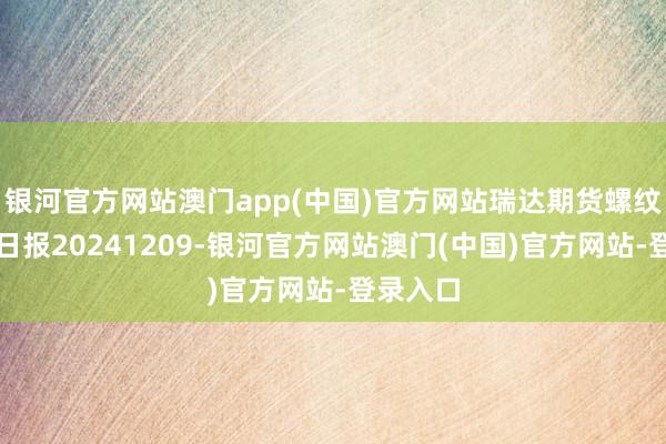 银河官方网站澳门app(中国)官方网站瑞达期货螺纹钢产业日报20241209-银河官方网站澳门(中国)官方网站-登录入口