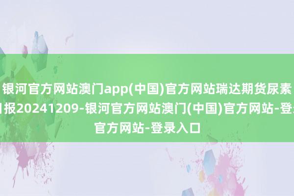 银河官方网站澳门app(中国)官方网站瑞达期货尿素产业日报20241209-银河官方网站澳门(中国)官方网站-登录入口