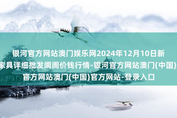 银河官方网站澳门娱乐网2024年12月10日新疆焉耆县光明农副家具详细批发阛阓价钱行情-银河官方网站澳门(中国)官方网站-登录入口