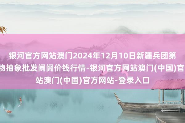 银河官方网站澳门2024年12月10日新疆兵团第五师三和农副产物抽象批发阛阓价钱行情-银河官方网站澳门(中国)官方网站-登录入口