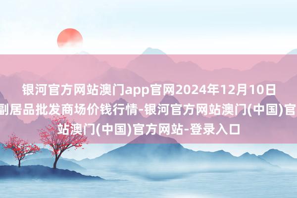 银河官方网站澳门app官网2024年12月10日新疆克拉玛依农副居品批发商场价钱行情-银河官方网站澳门(中国)官方网站-登录入口