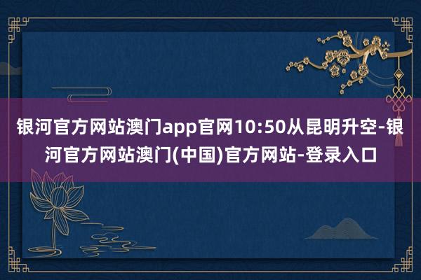银河官方网站澳门app官网10:50从昆明升空-银河官方网站澳门(中国)官方网站-登录入口